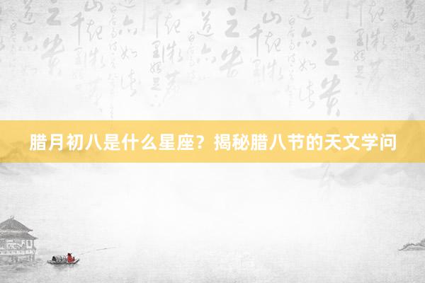 腊月初八是什么星座？揭秘腊八节的天文学问